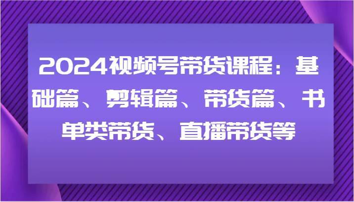 2024视频号带货课程：基础篇、剪辑篇、带货篇、书单类带货、直播带货等-安稳项目网-网上创业赚钱首码项目发布推广平台-首码网