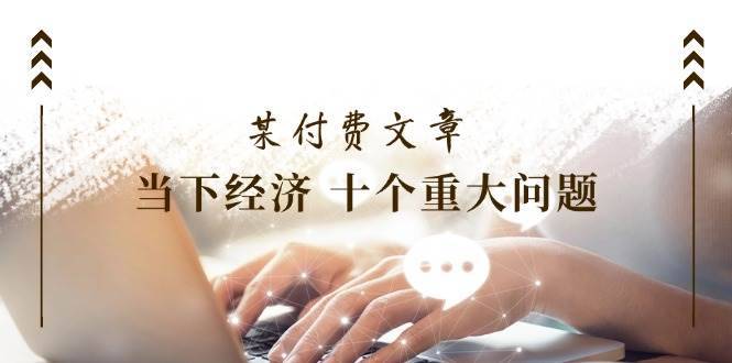 公众号付费文章《当下经济 十个重大问题》覆盖了大家关心的全部经济类话题-安稳项目网-网上创业赚钱首码项目发布推广平台-首码网