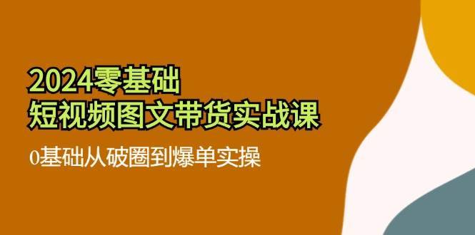 2024零基础短视频图文带货实战课：0基础从破圈到爆单实操（36节）-安稳项目网-网上创业赚钱首码项目发布推广平台-首码网