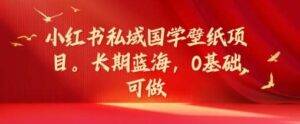 小红书私域国学壁纸项目，长期蓝海，0基础可做【揭秘】-安稳项目网-网上创业赚钱首码项目发布推广平台-首码网