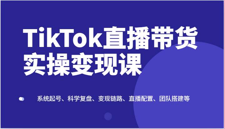 TikTok直播带货实操变现课：系统起号、科学复盘、变现链路、直播配置、团队搭建等-安稳项目网-网上创业赚钱首码项目发布推广平台-首码网