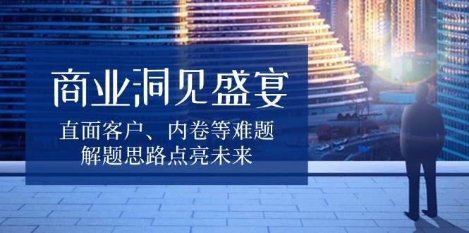 商业洞见盛宴，直面客户、内卷等难题，解题思路点亮未来-安稳项目网-网上创业赚钱首码项目发布推广平台-首码网