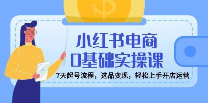 小红书电商0基础实操课，7天起号流程，选品变现，轻松上手开店运营-安稳项目网-网上创业赚钱首码项目发布推广平台-首码网