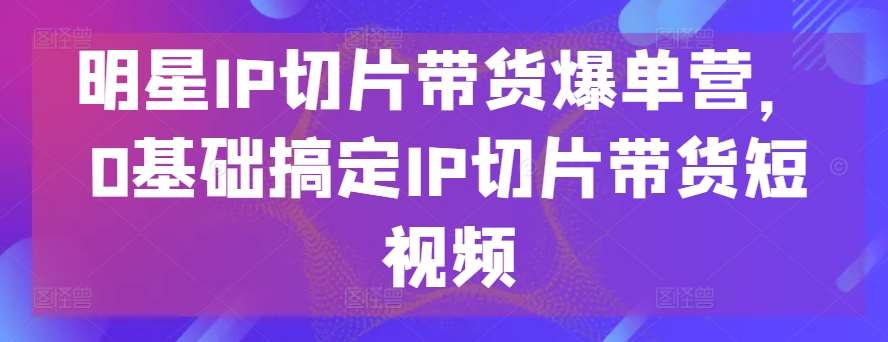 明星IP切片带货爆单营，0基础搞定IP切片带货短视频-安稳项目网-网上创业赚钱首码项目发布推广平台-首码网