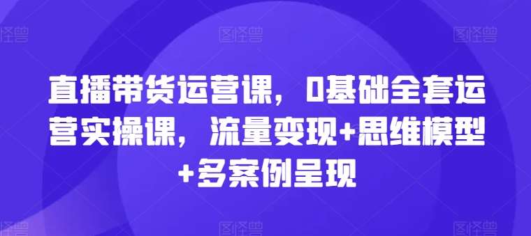 直播带货运营课，0基础全套运营实操课，流量变现+思维模型+多案例呈现-安稳项目网-网上创业赚钱首码项目发布推广平台-首码网