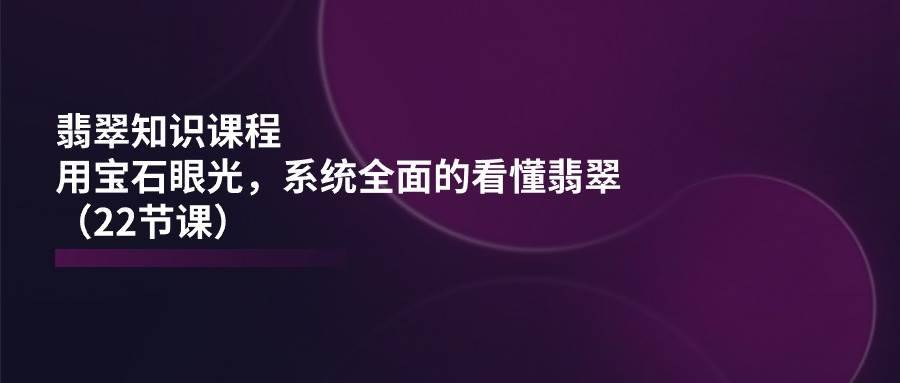 （11239期）翡翠知识课程，用宝石眼光，系统全面的看懂翡翠（22节课）-安稳项目网-网上创业赚钱首码项目发布推广平台-首码网