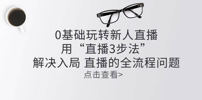 （10916期）零基础玩转新人直播：用“直播3步法”解决入局 直播全流程问题-安稳项目网-网上创业赚钱首码项目发布推广平台-首码网