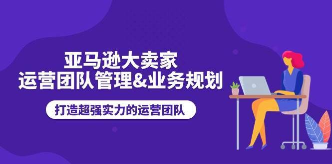 （11112期）亚马逊大卖家-运营团队管理&业务规划，打造超强实力的运营团队-安稳项目网-网上创业赚钱首码项目发布推广平台-首码网