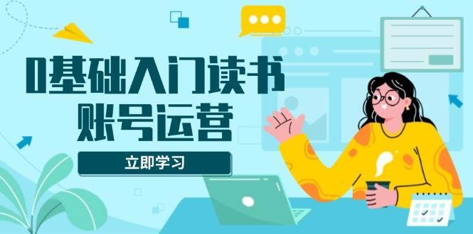 （13832期）0基础入门读书账号运营，系统课程助你解决素材、流量、变现等难题-安稳项目网-网上创业赚钱首码项目发布推广平台-首码网